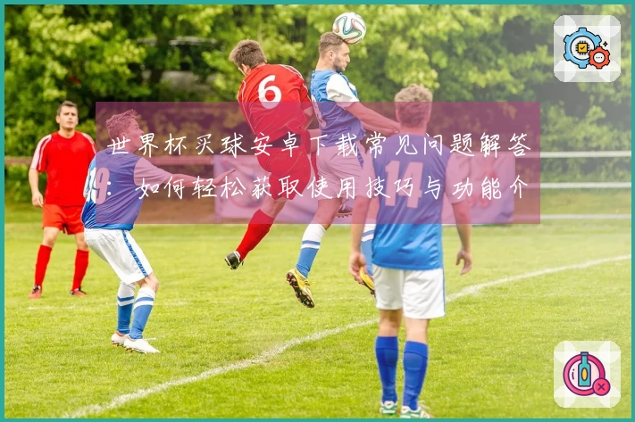 世界杯买球安卓下载常见问题解答：如何轻松获取使用技巧与功能介绍
